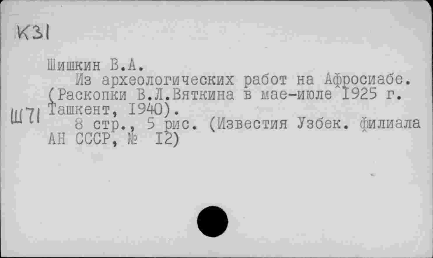 ﻿KSI
Шишкин В.A.
Из археологических работ на Афросиабе. (Раскопки В.Л.Вяткина в мае-июле 1925 г. UPI Ташкент, 1940).
ш н 8 стр., 5 рис. (Известия Узбек. Филиала АН СССР, № 12)